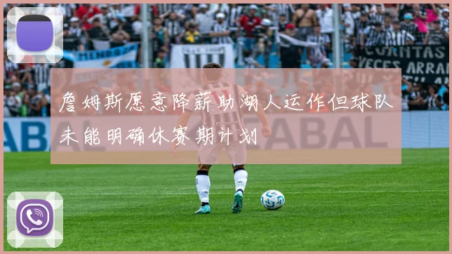 詹姆斯愿意降薪助湖人运作但球队未能明确休赛期计划